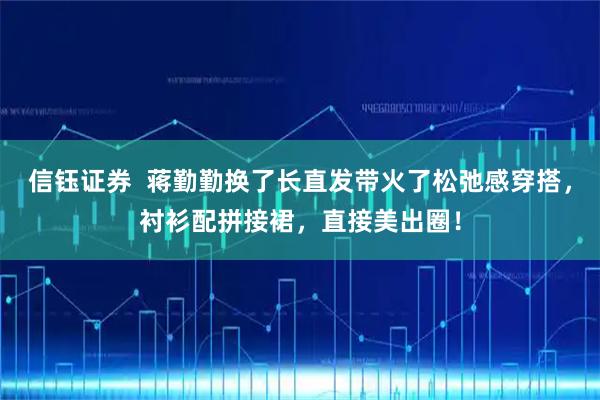 信钰证券  蒋勤勤换了长直发带火了松弛感穿搭，衬衫配拼接裙，直接美出圈！