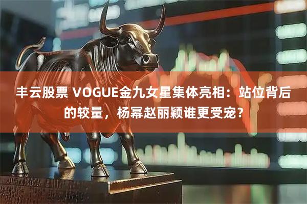 丰云股票 VOGUE金九女星集体亮相：站位背后的较量，杨幂赵丽颖谁更受宠？