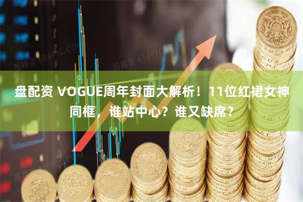 盘配资 VOGUE周年封面大解析！11位红裙女神同框，谁站中心？谁又缺席？