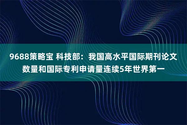 9688策略宝 科技部：我国高水平国际期刊论文数量和国际专利申请量连续5年世界第一