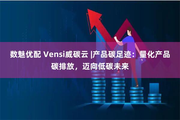数魅优配 Vensi威碳云 |产品碳足迹：量化产品碳排放，迈向低碳未来