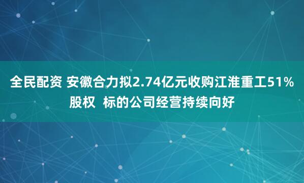 全民配资 安徽合力拟2.74亿元收购江淮重工51%股权  标的公司经营持续向好
