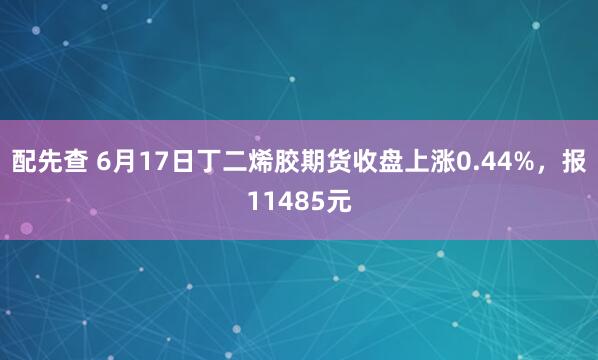 配先查 6月17日丁二烯胶期货收盘上涨0.44%，报11485元