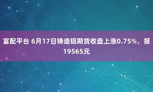 富配平台 6月17日铸造铝期货收盘上涨0.75%，报19565元