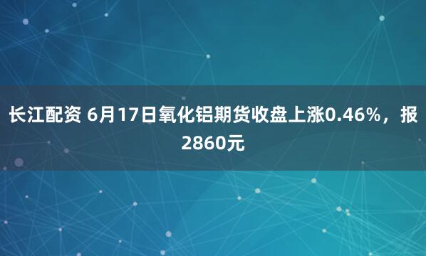 长江配资 6月17日氧化铝期货收盘上涨0.46%，报2860元