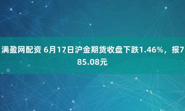 满盈网配资 6月17日沪金期货收盘下跌1.46%，报785.08元