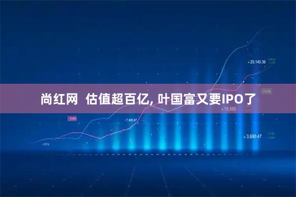 尚红网  估值超百亿, 叶国富又要IPO了