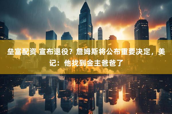 垒富配资 宣布退役？詹姆斯将公布重要决定，美记：他找到金主爸爸了