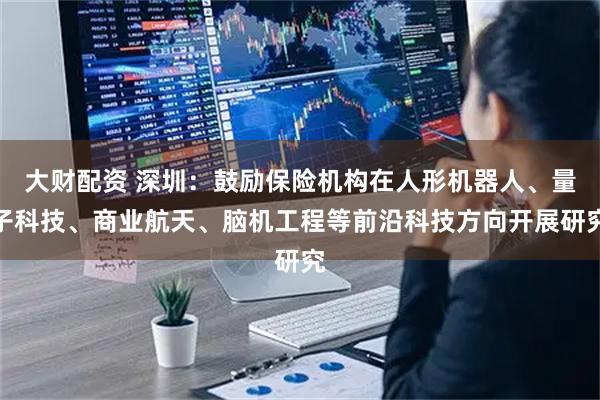 大财配资 深圳：鼓励保险机构在人形机器人、量子科技、商业航天、脑机工程等前沿科技方向开展研究