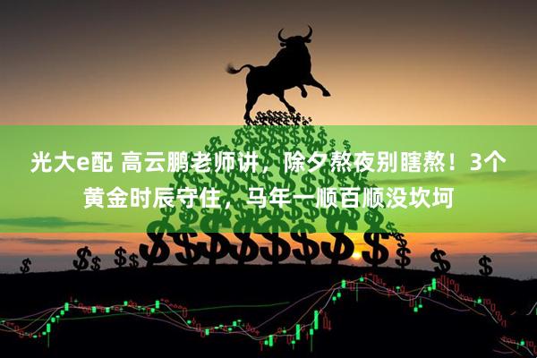 光大e配 高云鹏老师讲，除夕熬夜别瞎熬！3个黄金时辰守住，马年一顺百顺没坎坷